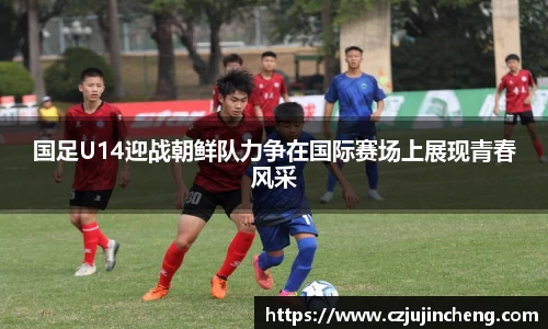 国足U14迎战朝鲜队力争在国际赛场上展现青春风采