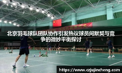 北京羽毛球队团队协作引发热议球员间默契与竞争的微妙平衡探讨